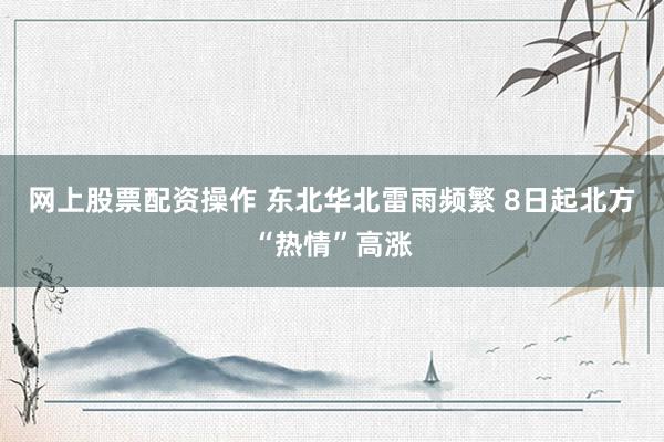 网上股票配资操作 东北华北雷雨频繁 8日起北方“热情”高涨