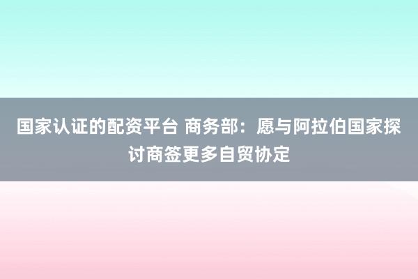 国家认证的配资平台 商务部：愿与阿拉伯国家探讨商签更多自贸协定