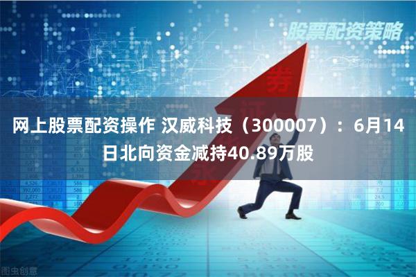 网上股票配资操作 汉威科技（300007）：6月14日北向资金减持40.89万股