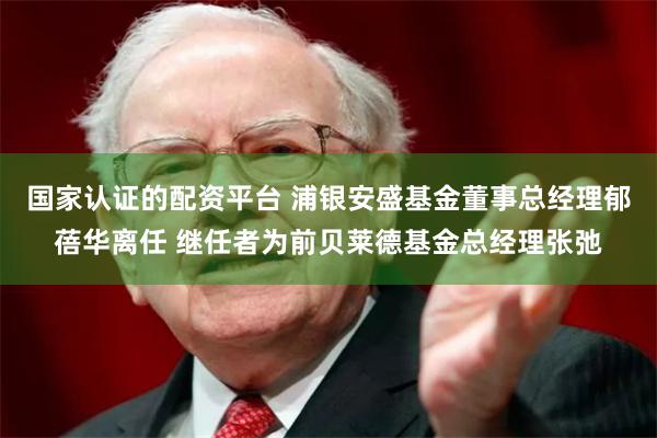 国家认证的配资平台 浦银安盛基金董事总经理郁蓓华离任 继任者为前贝莱德基金总经理张弛