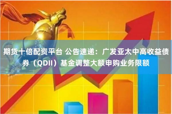 期货十倍配资平台 公告速递：广发亚太中高收益债券（QDII）基金调整大额申购业务限额