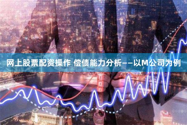 网上股票配资操作 偿债能力分析——以M公司为例