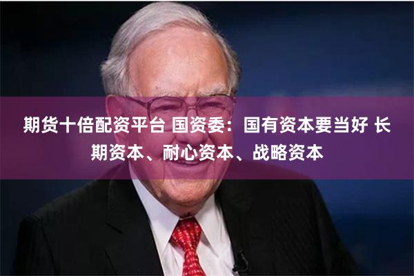 期货十倍配资平台 国资委：国有资本要当好 长期资本、耐心资本、战略资本