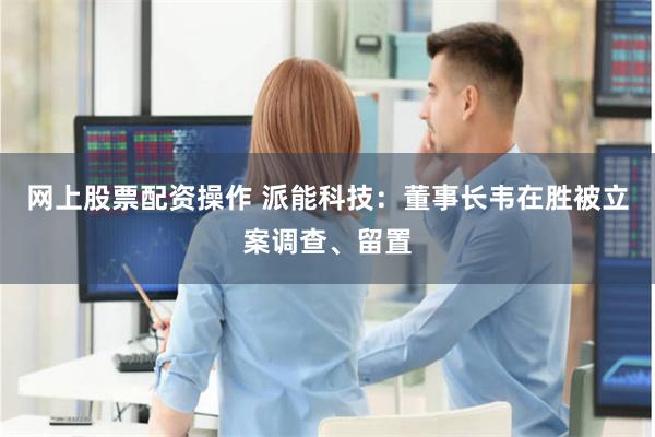 网上股票配资操作 派能科技：董事长韦在胜被立案调查、留置