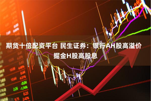 期货十倍配资平台 民生证券：银行AH股高溢价  掘金H股高股息