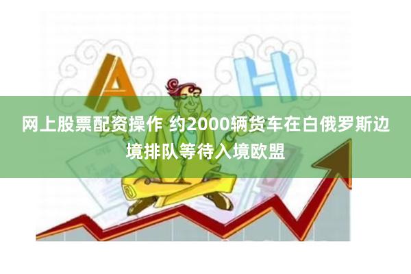 网上股票配资操作 约2000辆货车在白俄罗斯边境排队等待入境欧盟