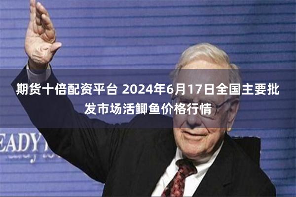 期货十倍配资平台 2024年6月17日全国主要批发市场活鲫鱼价格行情