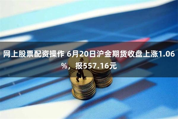 网上股票配资操作 6月20日沪金期货收盘上涨1.06%，报557.16元