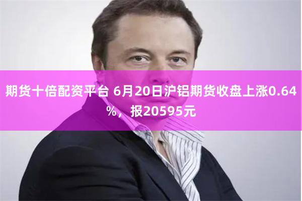 期货十倍配资平台 6月20日沪铝期货收盘上涨0.64%，报20595元