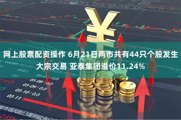 网上股票配资操作 6月21日两市共有44只个股发生大宗交易 亚泰集团溢价11.24%