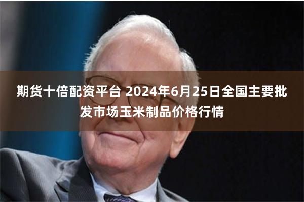 期货十倍配资平台 2024年6月25日全国主要批发市场玉米制品价格行情