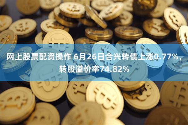 网上股票配资操作 6月26日合兴转债上涨0.77%，转股溢价率74.82%