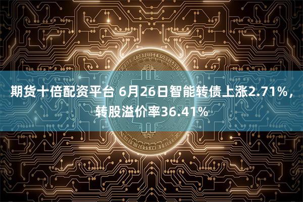 期货十倍配资平台 6月26日智能转债上涨2.71%，转股溢价率36.41%