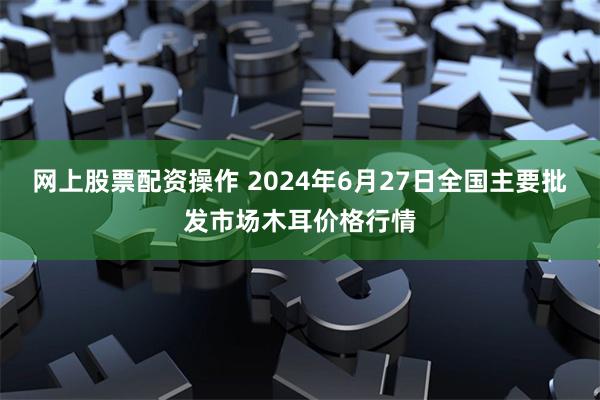 网上股票配资操作 2024年6月27日全国主要批发市场木耳价格行情