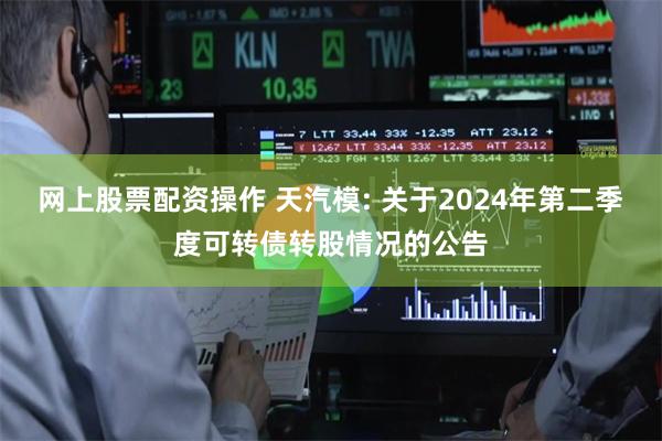 网上股票配资操作 天汽模: 关于2024年第二季度可转债转股情况的公告