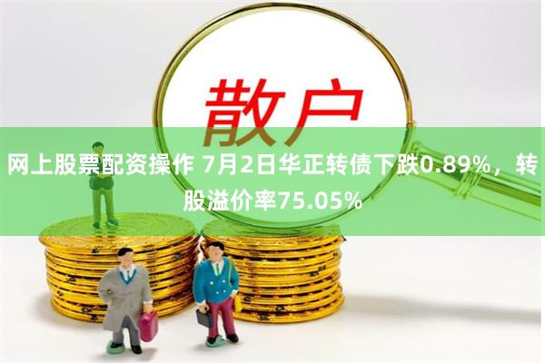 网上股票配资操作 7月2日华正转债下跌0.89%，转股溢价率75.05%