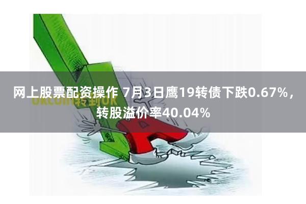 网上股票配资操作 7月3日鹰19转债下跌0.67%，转股溢价率40.04%