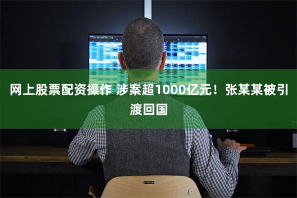 网上股票配资操作 涉案超1000亿元！张某某被引渡回国