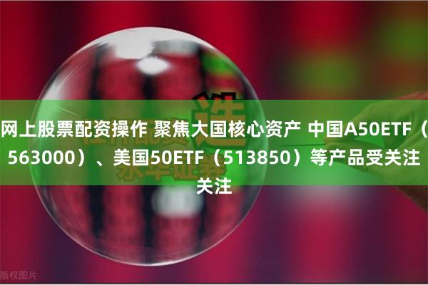 网上股票配资操作 聚焦大国核心资产 中国A50ETF（563000）、美国50ETF（513850）等产品受关注