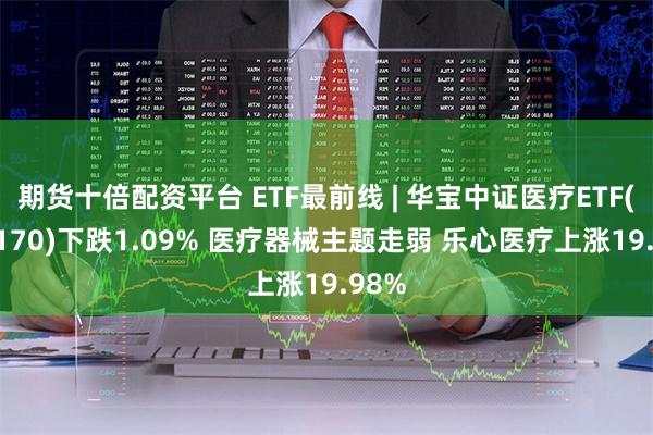 期货十倍配资平台 ETF最前线 | 华宝中证医疗ETF(512170)下跌1.09% 医疗器械主题走弱 乐心医疗上涨19.98%