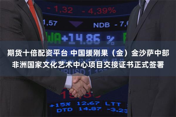 期货十倍配资平台 中国援刚果（金）金沙萨中部非洲国家文化艺术中心项目交接证书正式签署